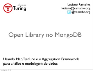 Luciano Ramalho
                                      luciano@ramalho.org
                                              @ramalhoorg




               Open Library no MongoDB


     Usando Map/Reduce e o Aggregation Framework
     para análise e modelagem de dados
Tuesday, July 17, 12
 