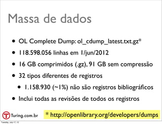 Massa de dados
           • OL Complete Dump: ol_cdump_latest.txt.gz*
           • 118.598.056 linhas em 1/jun/2012
           • 16 GB comprimidos (.gz), 91 GB sem compressão
           • 32 tipos diferentes de registros
            • 1.158.930 (~1%) não são registros bibliográﬁcos
           • Inclui todas as revisões de todos os registros
                       * http://openlibrary.org/developers/dumps
                                                         @ramalhoorg
Tuesday, July 17, 12
 