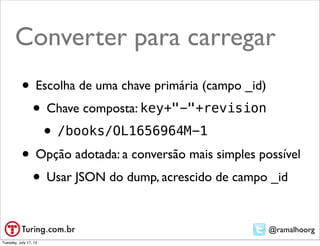 Converter para carregar
           • Escolha de uma chave primária (campo _id)
            • Chave composta: key+"-"+revision
              • /books/OL1656964M-1
           • Opção adotada: a conversão mais simples possível
            • Usar JSON do dump, acrescido de campo _id

                                                       @ramalhoorg
Tuesday, July 17, 12
 