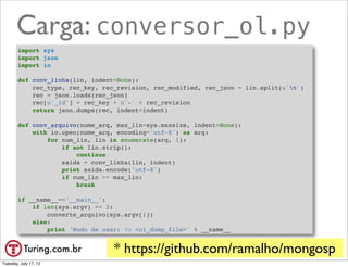 Carga: conversor_ol.py
        import sys
        import json
        import io

        def conv_linha(lin, indent=None):
            rec_type, rec_key, rec_revision, rec_modified, rec_json = lin.split(u't')
            rec = json.loads(rec_json)
            rec[u'_id'] = rec_key + u'-' + rec_revision
            return json.dumps(rec, indent=indent)

        def conv_arquivo(nome_arq, max_lin=sys.maxsize, indent=None):
            with io.open(nome_arq, encoding='utf-8') as arq:
                for num_lin, lin in enumerate(arq, 1):
                    if not lin.strip():
                        continue
                    saida = conv_linha(lin, indent)
                    print saida.encode('utf-8')
                    if num_lin >= max_lin:
                        break

        if __name__=='__main__':
            if len(sys.argv) == 2:
                converte_arquivo(sys.argv[1])
            else:
                print 'Modo de usar: %s <ol_dump_file>' % __name__


                                  * https://github.com/ramalho/mongosp
                                                                @ramalhoorg
Tuesday, July 17, 12
 