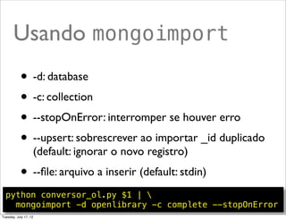 Usando mongoimport
  python conversor_ol.py $1 | 
    mongoimport -d openlibrary -c complete --stopOnError

           • -d: database
           • -c: collection
           • --stopOnError: interromper se houver erro
           • --upsert: sobrescrever ao importar _id duplicado
                   (default: ignorar o novo registro)
           • --ﬁle: arquivo a inserir (default: stdin)
                                                         @ramalhoorg
Tuesday, July 17, 12
 