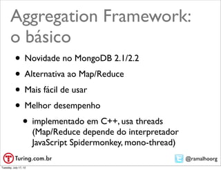 Aggregation Framework:
       o básico
           • Novidade no MongoDB 2.1/2.2
           • Alternativa ao Map/Reduce
           • Mais fácil de usar
           • Melhor desempenho
            • implementado em C++, usa threads
                       (Map/Reduce depende do interpretador
                       JavaScript Spidermonkey, mono-thread)
                                                               @ramalhoorg
Tuesday, July 17, 12
 
