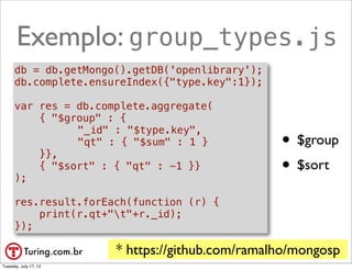 Exemplo: group_types.js
      db = db.getMongo().getDB('openlibrary');
      db.complete.ensureIndex({"type.key":1});

      var res = db.complete.aggregate(
          { "$group" : {
              ! "_id" : "$type.key",

          }},
              ! "qt" : { "$sum" : 1 }               • $group
      );
          { "$sort" : { "qt" : -1 }}                • $sort
      res.result.forEach(function (r) {
          print(r.qt+"t"+r._id);
      });

                       * https://github.com/ramalho/mongosp
                                                     @ramalhoorg
Tuesday, July 17, 12
 
