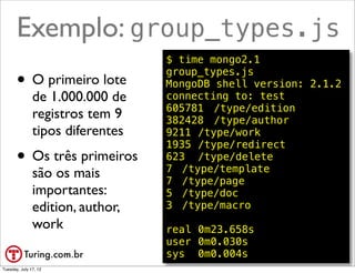 Exemplo: group_types.js
                                  $ time mongo2.1

       • O primeiro lote
                                  group_types.js
                                  MongoDB shell version: 2.1.2
               de 1.000.000 de    connecting to: test
                                  605781! /type/edition
               registros tem 9    382428! /type/author
               tipos diferentes   9211!/type/work
                                  1935!/type/redirect
       • Os três primeiros        623! /type/delete
                                  7! /type/template
               são os mais        7! /type/page
               importantes:       5! /type/doc
               edition, author,   3! /type/macro
               work               real!0m23.658s
                                  user!0m0.030s
                                  sys! 0m0.004s        @ramalhoorg
Tuesday, July 17, 12
 