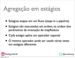 Agregação em estágios
           • Estágios: etapas em um ﬂuxo (steps in a pipeline)
           • Estágios são executados em ordem, na ordem dos
                   parâmetros da invocação de mapReduce
           • Cada estágio aplica um operador especial
           • O mesmo operador pode ser usado várias vezes
                   em estágios diferentes


                                                          @ramalhoorg
Tuesday, July 17, 12
 