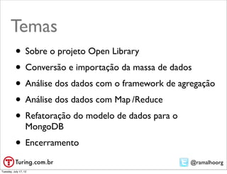 Temas
           • Sobre o projeto Open Library
           • Conversão e importação da massa de dados
           • Análise dos dados com o framework de agregação
           • Análise dos dados com Map	

/Reduce
           • Refatoração do modelo de dados para o
                   MongoDB
           • Encerramento
                                                     @ramalhoorg
Tuesday, July 17, 12
 