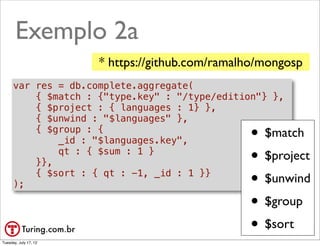 Exemplo 2a
                       * https://github.com/ramalho/mongosp
      var res = db.complete.aggregate(
          { $match : {"type.key" : "/type/edition"} },
          { $project : { languages : 1} },
          { $unwind : "$languages" },
          { $group : {
              _id : "$languages.key",            • $match

          }},
              qt : { $sum : 1 }
                                                 • $project

      );
          { $sort : { qt : -1, _id : 1 }}
                                                 • $unwind
                                                 • $group
                                                 • $sort
                                                    @ramalhoorg
Tuesday, July 17, 12
 