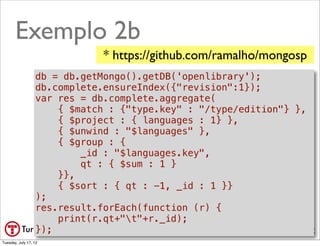Exemplo 2b
                              * https://github.com/ramalho/mongosp
                  db = db.getMongo().getDB('openlibrary');
                  db.complete.ensureIndex({"revision":1});
                  var res = db.complete.aggregate(
                      { $match : {"type.key" : "/type/edition"} },

                                                           •
                      { $project : { languages : 1} },
                      { $unwind : "$languages" },           $group
                      { $group : {
                          _id : "$languages.key",
                          qt : { $sum : 1 }
                                                           •$sort
                      }},
                      { $sort : { qt : -1, _id : 1 }}
                  );
                  res.result.forEach(function (r) {
                      print(r.qt+"t"+r._id);
                  });                                      @ramalhoorg
Tuesday, July 17, 12
 
