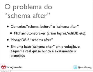 O problema do
       “schema after”
           • Conceito: “schema before” x “schema after”
            • Michael Stonebraker (criou Ingres,VoltDB etc):
           • MongoDB é “schema after”
           • Em uma base “schema after” em produção, o
                   esquema real quase nunca é exatamente o
                   planejado

                                                             @ramalhoorg
Tuesday, July 17, 12
 