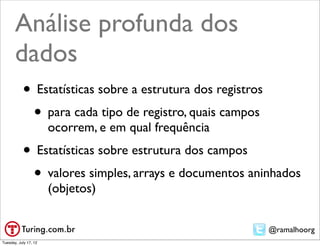 Análise profunda
       dos dados
           • Estatísticas sobre a estrutura dos registros
            • para cada tipo de registro, quais campos
                       ocorrem, e em qual frequência
           • Estatísticas sobre estrutura dos campos
            • valores simples, arrays e documentos aninhados
                       (objetos)


                                                            @ramalhoorg
Tuesday, July 17, 12
 