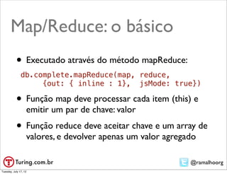 Map/Reduce: o básico
           • Executado através do método mapReduce:
               db.complete.mapReduce(map, reduce,
                    {out: { inline : 1}, jsMode: true})

           • Função map deve processar cada item (this) e
                   emitir um par de chave: valor
           • Função reduce deve aceitar chave e um array de
                   valores, e devolver apenas um valor agregado

                                                             @ramalhoorg
Tuesday, July 17, 12
 