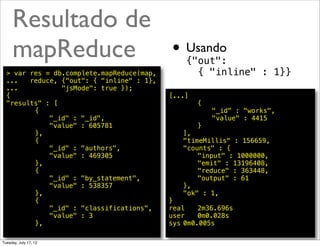 Resultado de
     mapReduce    • Usando                     {"out":
  > var res = db.complete.mapReduce(map,         { "inline" : 1}}
  ...   reduce, {"out": { "inline" : 1},
  ...           "jsMode": true });
  {                                        [...]
  "results" : [                            !   !   {
  !   !  {                                 !   !   !   "_id" : "works",
  !   !  !   "_id" : "_id",                !   !   !   "value" : 4415
  !   !  !   "value" : 605781              !   !   }
  !   !  },                                !   ],
  !   !  {                                 !   "timeMillis" : 156659,
  !   !  !   "_id" : "authors",            !   "counts" : {
  !   !  !   "value" : 469305              !   !   "input" : 1000000,
  !   !  },                                !   !   "emit" : 13196408,
  !   !  {                                 !   !   "reduce" : 363448,
  !   !  !   "_id" : "by_statement",       !   !   "output" : 61
  !   !  !   "value" : 538357              !   },
  !   !  },                                !   "ok" : 1,
  !   !  {                                 }
  !   !  !   "_id" : "classifications",    real! 2m36.696s
  !   !  !   "value" : 3                   user! 0m0.028s
  !   !  },                                sys!0m0.005s
                                                                     @ramalhoorg
Tuesday, July 17, 12
 