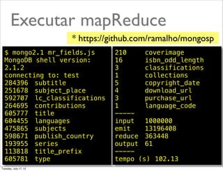 Executar mapReduce
                       * https://github.com/ramalho/mongosp
  $ mongo2.1 mr_fields.js        210! ! coverimage
  MongoDB shell version:         16! ! isbn_odd_length
                                    !
  2.1.2                          3! ! ! classifications
  connecting to: test            1! ! ! collections
  284396! subtitle               5! ! ! copyright_date
  251678! subject_place          4! ! ! download_url
  592707! lc_classifications     3! ! ! purchase_url
  264695! contributions          1! ! ! language_code
  605777! title                  -----
  604455! languages              input! 1000000
                                       !
  475865! subjects               emit!! 13196408
  598671! publish_country        reduce! 363448
  193955! series                 output! 61
  113818! title_prefix           -----
  605781! type                   tempo (s)! 102.13 @ramalhoorg
Tuesday, July 17, 12
 