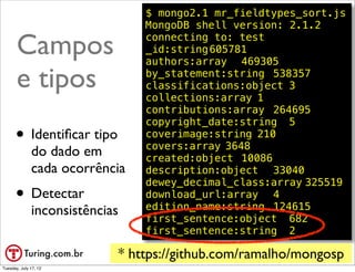 $ mongo2.1 mr_fieldtypes_sort.js
                                MongoDB shell version: 2.1.2

       Campos                   connecting to: test
                                _id:string!
                                          605781
                                authors:array! 469305

       e tipos                  by_statement:string! 538357
                                classifications:object!3
                                collections:array!1
                                contributions:array! 264695
                                copyright_date:string! 5
      • Identiﬁcar tipo         coverimage:string!210
                                covers:array!3648
              do dado em        created:object! 10086
              cada ocorrência   description:object! 33040
                                dewey_decimal_class:array!325519
      • Detectar                download_url:array! 4
                                edition_name:string! 124615
              inconsistências   first_sentence:object! 682
                                first_sentence:string! 2

                            * https://github.com/ramalho/mongosp
                                                          @ramalhoorg
Tuesday, July 17, 12
 