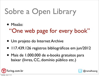 Sobre a Open Library
           • Missão:
               “One web page for every book”
           • Um projeto do Internet Archive
           • 117.439.126 registros bibliográﬁcos em jun/2012
           • Mais de 1.000.000 de e-books gratuitos para
                   baixar (livres, CC, domínio público etc.)

                                                               @ramalhoorg
Tuesday, July 17, 12
 