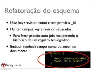 Refatoração do esquema
           • Usar key+revision como chave primária _id
           • Manter campos key e revision separados
            • Para fazer pseudo-auto join recuperando o
                       histórico de um registro bibliográﬁco
           • Embutir (embed) campo nome do autor no
                   documento
                                              "authors": [
                                                 {
                                                   "key": "/authors/OL45038A",
                                                   "name": "W. A. Mozart"
                                                 }
                                              ],                     @ramalhoorg
Tuesday, July 17, 12
 