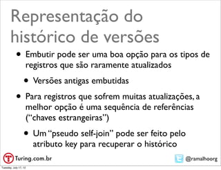 Representação do
       histórico de versões
           • Embutir pode ser uma boa opção para os tipos de
                   registros que são raramente atualizados
                  • Versões antigas embutidas
           • Para registros que sofrem muitas atualizações, a
                   melhor opção é uma sequência de referências
                   (“chaves estrangeiras”)
                  • Um “pseudo self-join” pode ser feito pelo
                       atributo key para recuperar o histórico
                                                                 @ramalhoorg
Tuesday, July 17, 12
 