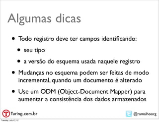 Algumas dicas
           • Todo registro deve ter campos identiﬁcando:
            • seu tipo
            • a versão do esquema usada naquele registro
           • Mudanças no esquema podem ser feitas de modo
                   incremental, quando um documento é alterado
           • Use um ODM (Object-Document Mapper) para
                   aumentar a consistência dos dados armazenados

                                                           @ramalhoorg
Tuesday, July 17, 12
 