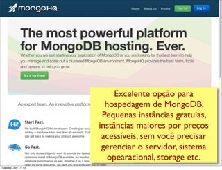 Excelente opção para
                         hospedagem de MongoDB.
                        Pequenas instâncias gratuitas,
                       instâncias maiores por preços
                        acessíveis, sem você precisar
                        gerenciar o servidor, sistema
                          operacional, storage etc.
Tuesday, July 17, 12
 