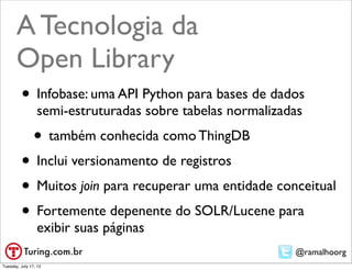 A Tecnologia da
       Open Library
         • Infobase: uma API Python para bases de dados
                 semi-estruturadas sobre tabelas normalizadas
                • também conhecida como ThingDB
         • Inclui versionamento de registros
         • Muitos join para recuperar uma entidade conceitual
         • Fortemente depenente do SOLR/Lucene para
                 exibir suas páginas
                                                           @ramalhoorg
Tuesday, July 17, 12
 