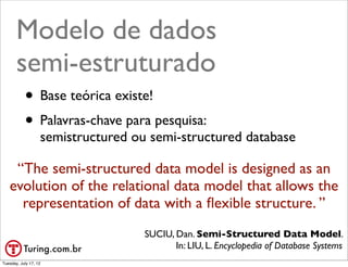 Modelo de dados
       semi-estruturado
           • Base teórica existe!
           • Palavras-chave para pesquisa:
                   semistructured ou semi-structured database

    “The semi­structured data model is designed as an
   evolution of the relational data model that allows the
     representation of data with a ﬂexible structure. ”
                                    SUCIU, Dan. Semi­Structured Data Model.
                                           In: LIU, L. Encyclopedia of Database Systems
                                                                           @ramalhoorg
Tuesday, July 17, 12
 