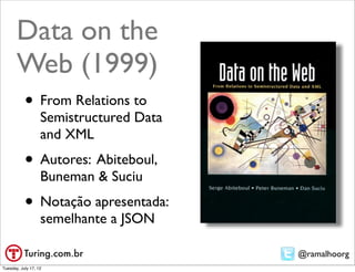 Data on the
       Web (1999)
           • From Relations to
                   Semistructured Data
                   and XML
           • Autores: Abiteboul,
                   Buneman & Suciu
           • Notação apresentada:
                   semelhante a JSON

                                         @ramalhoorg
Tuesday, July 17, 12
 