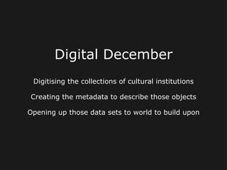 Digital December
 Digitising the collections of cultural institutions

Creating the metadata to describe those objects

Opening up those data sets to world to build upon
 