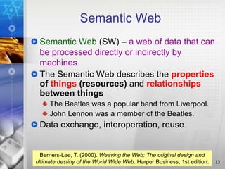Semantic Web
Semantic Web (SW) – a web of data that can
be processed directly or indirectly by
machines
The Semantic Web describes the properties
of things (resources) and relationships
between things
The Beatles was a popular band from Liverpool.
John Lennon was a member of the Beatles.
Data exchange, interoperation, reuse
13
Berners-Lee, T. (2000). Weaving the Web: The original design and
ultimate destiny of the World Wide Web. Harper Business, 1st edition.
 