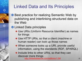 Linked Data and Its Principles
Best practice for realizing Semantic Web by
publishing and interlinking structured data on
the Web
Linked Data principles
Use URIs (Uniform Resource Identifier) as names
for things
Use HTTP URIs, so that a client (machine or
human reader) can look up those names
When someone looks up a URI, provide useful
information, using the standards (RDF, SPARQL)
Include links to other URIs, so that they can
discover more things
15http://linkeddatabook.com/editions/1.0/#
 