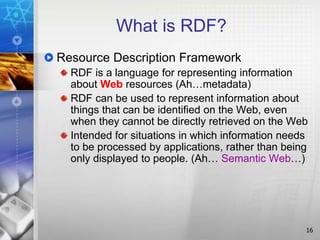 16
What is RDF?
Resource Description Framework
RDF is a language for representing information
about Web resources (Ah…metadata)
RDF can be used to represent information about
things that can be identified on the Web, even
when they cannot be directly retrieved on the Web
Intended for situations in which information needs
to be processed by applications, rather than being
only displayed to people. (Ah… Semantic Web…)
 