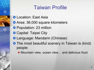 Taiwan Profile
Location: East Asia
Area: 36,000 square kilometers
Population: 23 million
Capital: Taipei City
Language: Mandarin (Chinese)
The most beautiful scenery in Taiwan is (kind)
people
Mountain view, ocean view… and delicious food
4
 