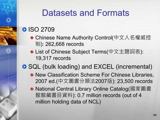 Datasets and Formats
ISO 2709
Chinese Name Authority Control(中文人名權威控
制): 262,668 records
List of Chinese Subject Terms(中文主題詞表):
19,317 records
SQL (bulk loading) and EXCEL (incremental)
New Classification Scheme For Chinese Libraries,
2007 ed.(中文圖書分類法2007版): 23,500 records
National Central Library Online Catalog(國家圖書
館館藏書目資料): 0.7 million records (out of 4
million holding data of NCL)
44
 