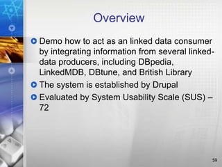 Overview
Demo how to act as an linked data consumer
by integrating information from several linked-
data producers, including DBpedia,
LinkedMDB, DBtune, and British Library
The system is established by Drupal
Evaluated by System Usability Scale (SUS) –
72
59
 