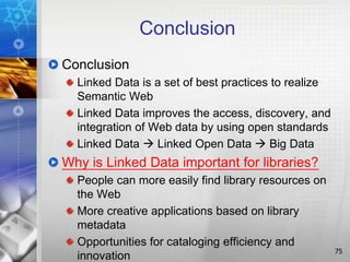 Conclusion
Conclusion
Linked Data is a set of best practices to realize
Semantic Web
Linked Data improves the access, discovery, and
integration of Web data by using open standards
Linked Data  Linked Open Data  Big Data
Why is Linked Data important for libraries?
People can more easily find library resources on
the Web
More creative applications based on library
metadata
Opportunities for cataloging efficiency and
innovation 75
 