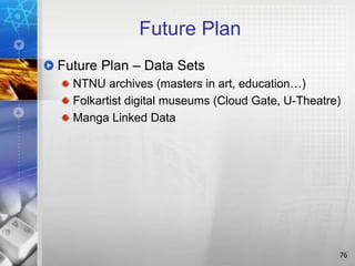 Future Plan
Future Plan – Data Sets
NTNU archives (masters in art, education…)
Folkartist digital museums (Cloud Gate, U-Theatre)
Manga Linked Data
76
 