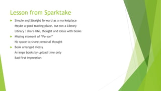 Lesson from Sparktake
 Simple and Straight forward as a marketplace
Maybe a good trading place, but not a Library
Library : share life, thought and ideas with books
 Missing element of “Person”
No space to share personal thought
 Book arranged messy
Arrange books by upload time only
Bad first impression
 