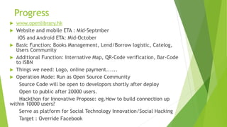Progress
 www.openlibrary.hk
 Website and mobile ETA : Mid-Septmber
iOS and Android ETA: Mid-October
 Basic Function: Books Management, Lend/Borrow logistic, Catelog,
Users Community
 Additional Function: Internative Map, QR-Code verification, Bar-Code
to ISBN
 Things we need: Logo, online payment......
 Operation Mode: Run as Open Source Community
Source Code will be open to developors shortly after deploy
Open to public after 20000 users.
Hackthon for Innovative Propose: eg.How to build connection up
within 10000 users?
Serve as platform for Social Technology Innovation/Social Hacking
Target : Override Facebook
 