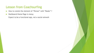 Lesson from Coachsurfing
 How to consist the element of “Person” with “Books” ?
 Dashboard/Home Page is messy
Expect to be a functional app, not a social network
 