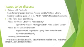 Issues to be discuss:
 Distance with Facebook:
Give chance for people to create “Second Identity” in Open Library.
Create a breathing space out of the “怨氣” ,“戾氣” of Facebook Community
 Settle Name Issue: Open Library
Reason 1 : “Open” Library for “Open Society”
Against the “Close”, “Homogenizated”, “Main Stream” Society
Reason 2 : The Scenario of Library
Expected Mutal respect and Equlity within different ideas
to infulence our society.
Following up with our idea:
“平台期望以促進知識流通的方式，建立和維繫香港的閱讀者社群，增進跨地域、
跨階層的人與人之間的理解與信任”
 