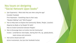 Key Issues on designing
“Social Network Upon books”
 User Experience : What shall they see when using the app?
Consider Facebook
First Impression : Something close to their taste
“Random Walking” and “With Purpose”
 How to Help Users to Explore the Community? (Books, People, Location)
Organize by Books or by People? Or both?
How to Create Connection between People?
 How to Encourage Users to Involve into the Community?
Involve : Lend/Borrow more books, sharing their life, eg. upload photos,
book reviews and comments
 How active should users be?
Active involvement, but less than facebook/twitter
 