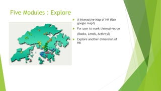 Five Modules : Explore
 A Interactive Map of HK (Use
google map?)
 For user to mark themselves on
(Books, Lends, Activity?)
 Explore another dimension of
HK
 