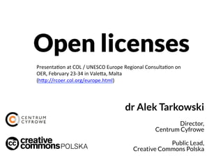 Open licenses
dr Alek Tarkowski
Director,
Centrum Cyfrowe
Public Lead,
Creative Commons Polska
Presentation at COL / UNESCO Europe Regional Consultation on
OER, February 23-34 in Valetta, Malta
(http://rcoer.col.org/europe.html)
 