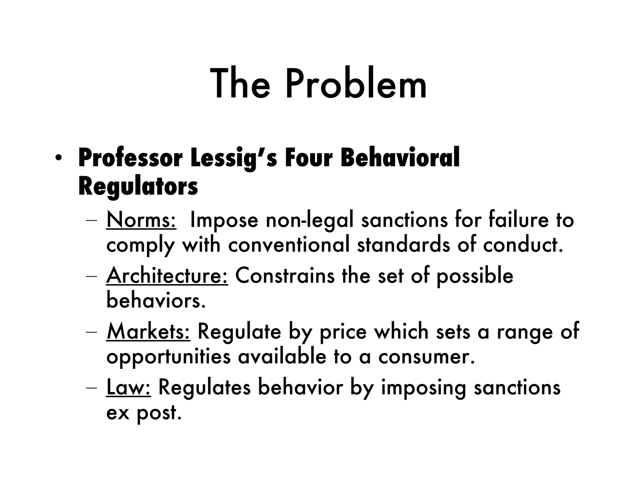 The Problem Professor Lessig’s Four Behavioral Regulators Norms:   Impose non-legal sanctions for failure to comply with conventional standards of conduct. Architecture:  Constrains the set of possible behaviors.  Markets:  Regulate by price which sets a range of opportunities available to a consumer.  Law:  Regulates behavior by imposing sanctions ex post. 