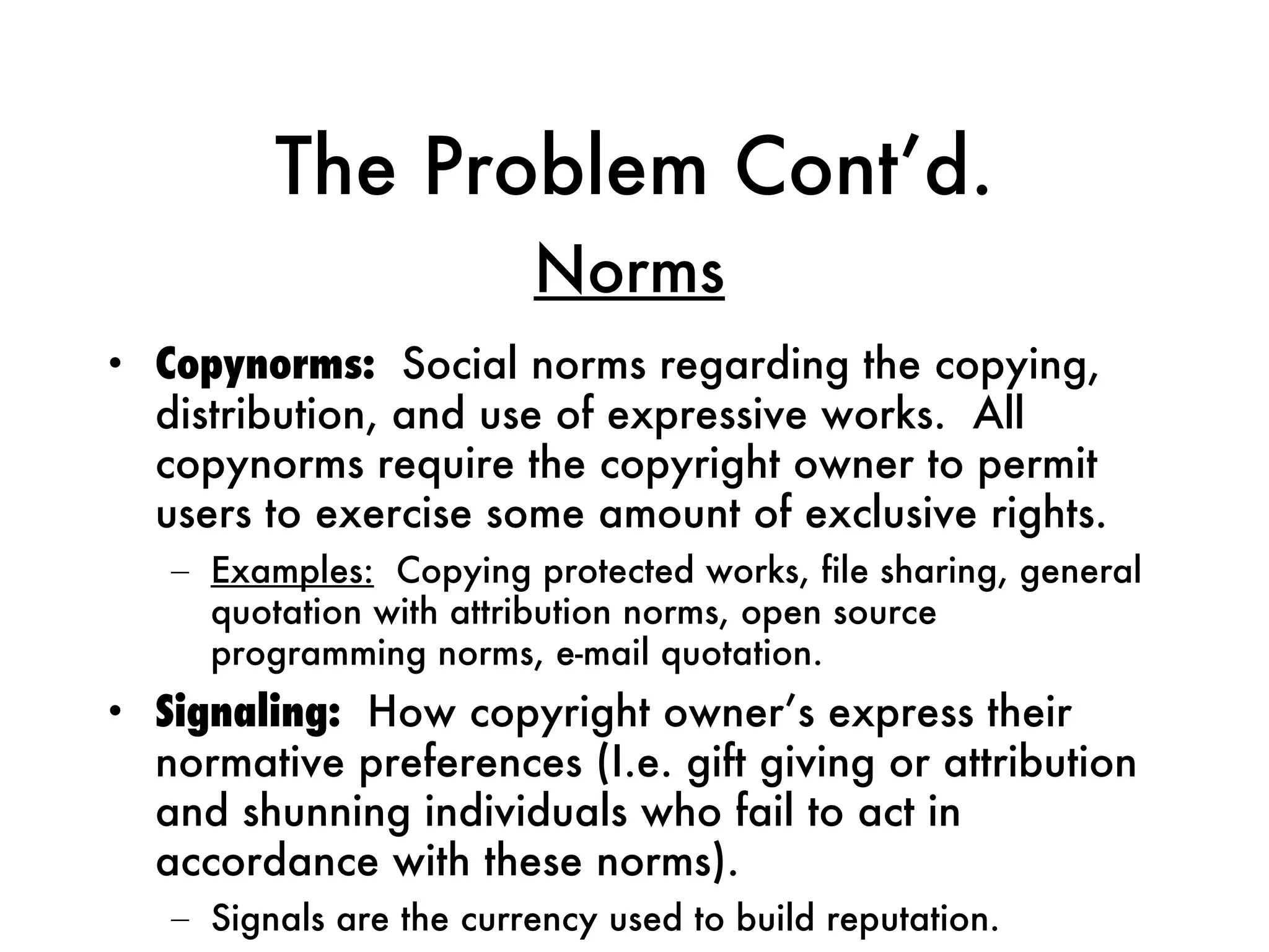 The Problem Cont’d. Copynorms:   Social norms regarding the copying, distribution, and use of expressive works.  All copynorms require the copyright owner to permit users to exercise some amount of exclusive rights. Examples:   Copying protected works, file sharing, general quotation with attribution norms, open source programming norms, e-mail quotation. Signaling:   How copyright owner’s express their normative preferences (I.e. gift giving or attribution and shunning individuals who fail to act in accordance with these norms). Signals are the currency used to build reputation. Norms 