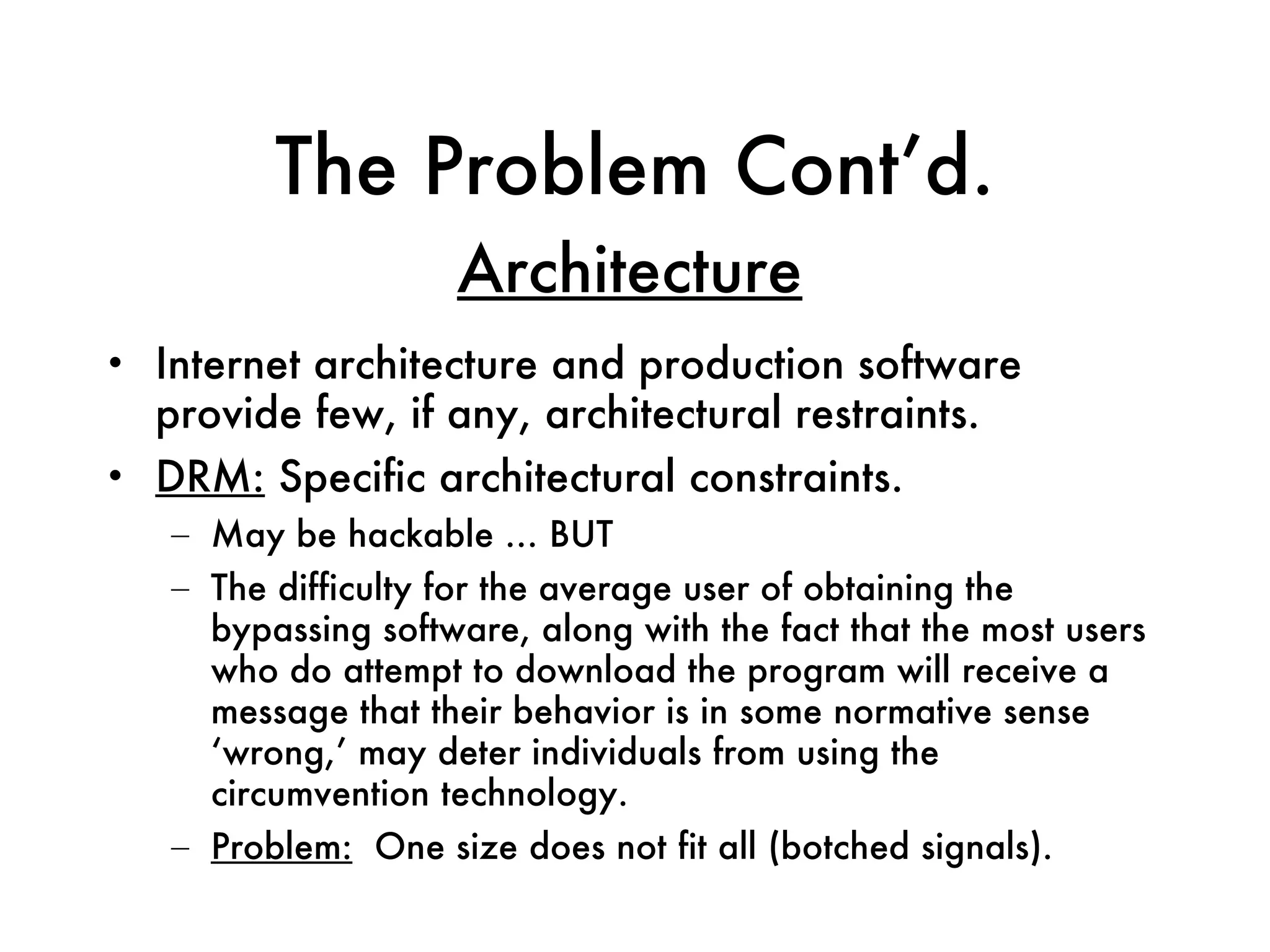 The Problem Cont’d. Internet architecture and production software provide few, if any, architectural restraints. DRM:  Specific architectural constraints.  May be hackable … BUT The difficulty for the average user of obtaining the bypassing software, along with the fact that the most users who do attempt to download the program will receive a message that their behavior is in some normative sense ‘wrong,’ may deter individuals from using the circumvention technology. Problem:   One size does not fit all (botched signals). Architecture 