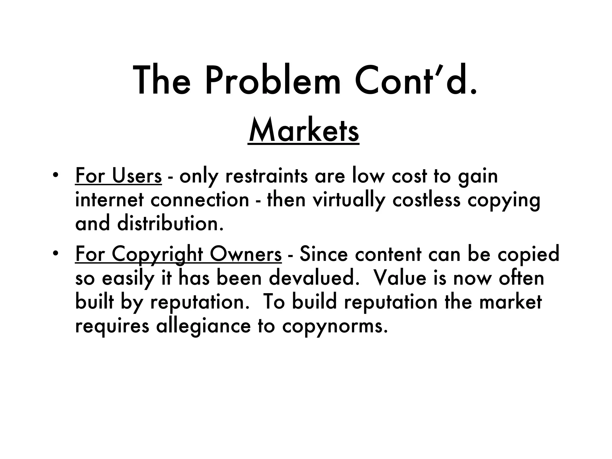 The Problem Cont’d. For Users  - only restraints are low cost to gain internet connection - then virtually costless copying and distribution. For Copyright Owners  - Since content can be copied so easily it has been devalued.  Value is now often built by reputation.  To build reputation the market requires allegiance to copynorms. Markets 