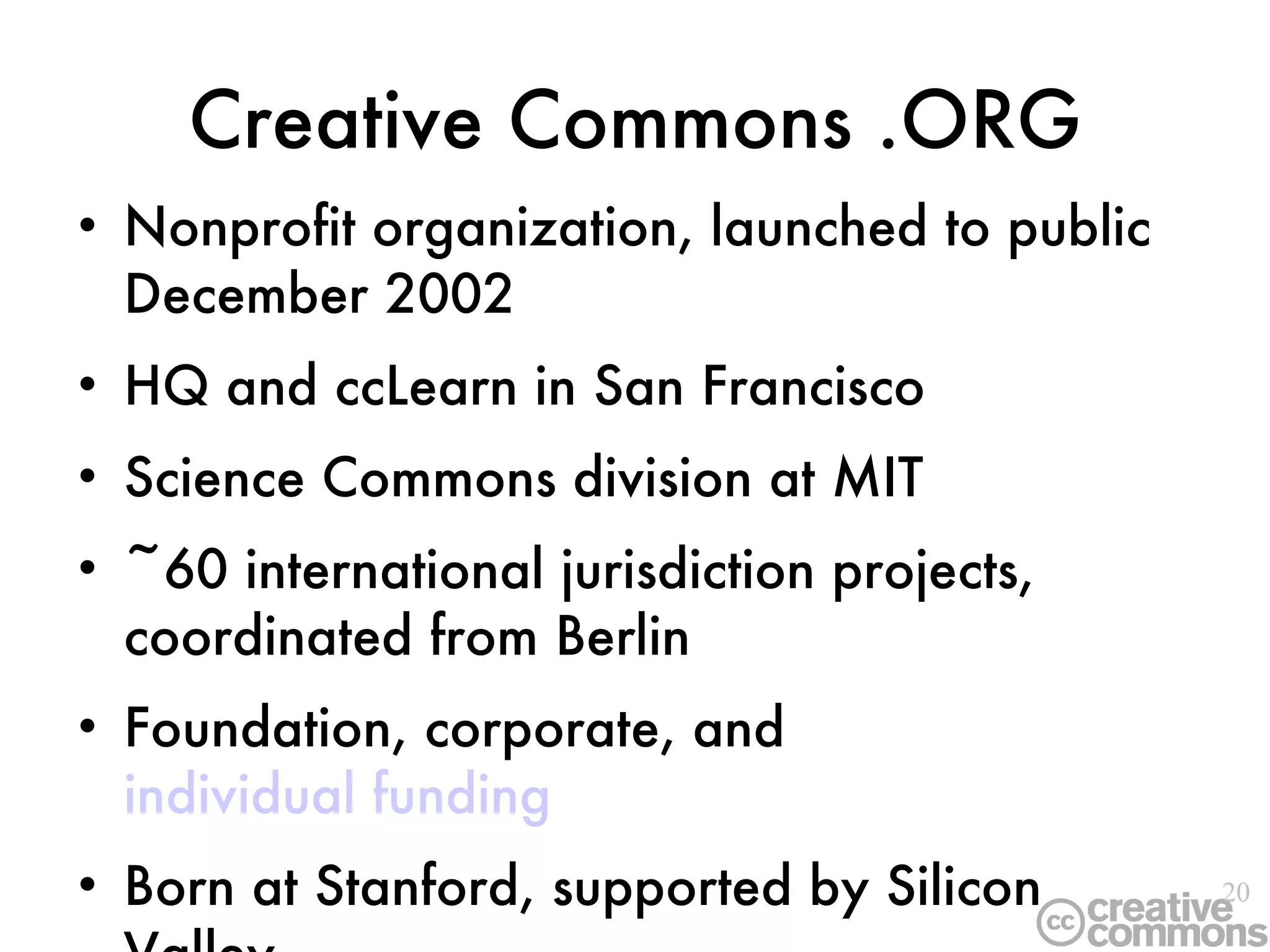 Creative Commons .ORG Nonprofit organization, launched to public December 2002 HQ and ccLearn in San Francisco Science Commons division at MIT ~60 international jurisdiction projects, coordinated from Berlin Foundation, corporate, and  individual funding Born at Stanford, supported by Silicon Valley 
