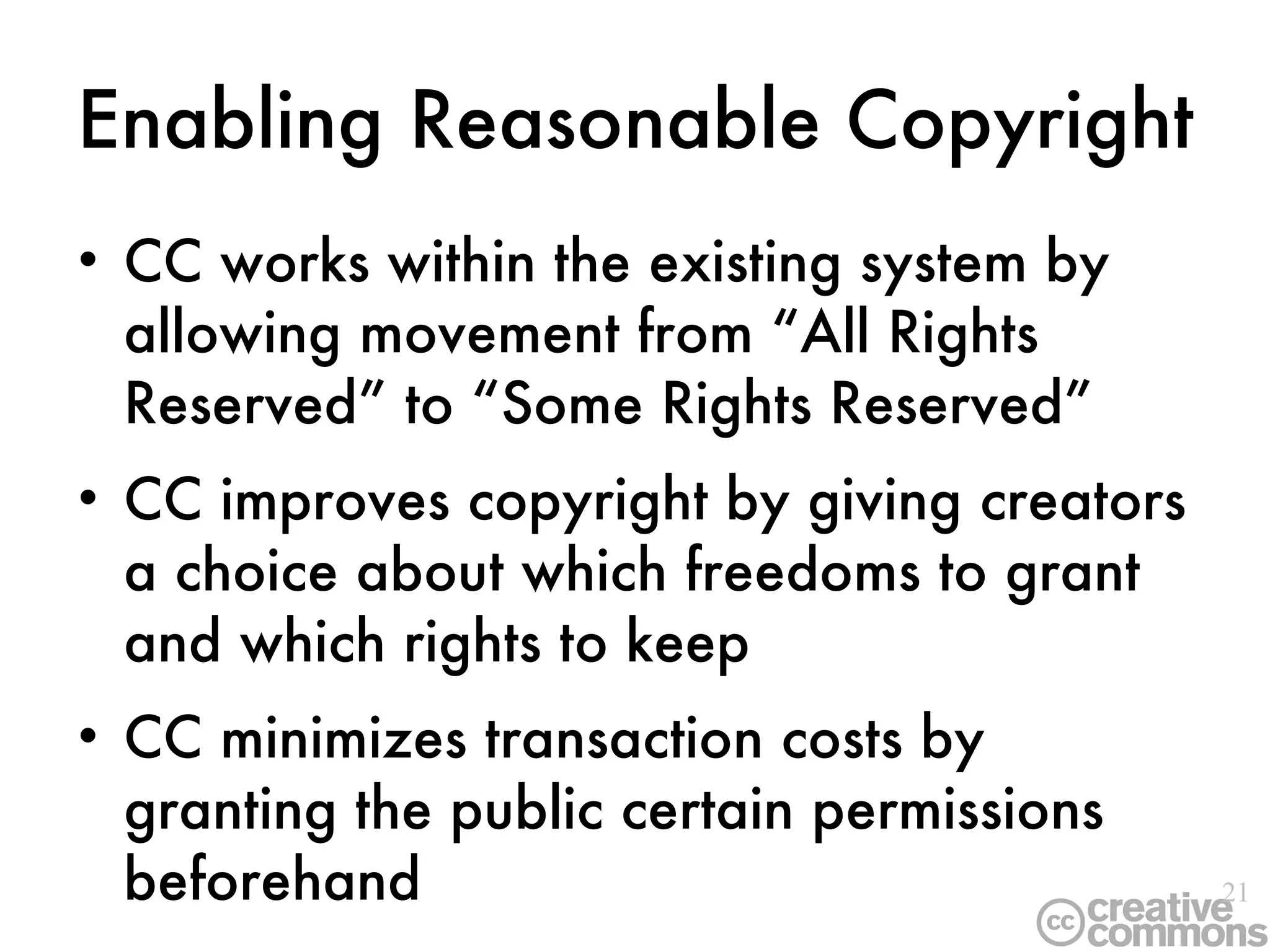 Enabling   Reasonable Copyright CC works within the existing system by allowing movement from “All Rights Reserved” to “Some Rights Reserved” CC improves copyright by giving creators a choice about which freedoms to grant and which rights to keep CC minimizes transaction costs by granting the public certain permissions beforehand 
