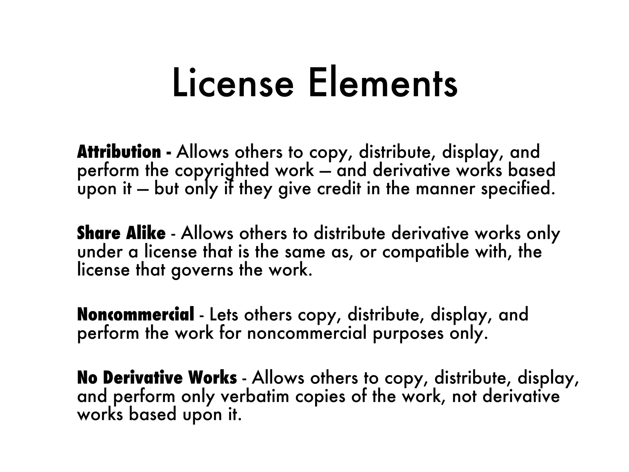 License Elements Attribution -  Allows others to copy, distribute, display, and perform the copyrighted work — and derivative works based upon it — but only if they give credit in the manner specified. Share Alike  - Allows others to distribute derivative works only under a license that is the same as, or compatible with, the license that governs the work. Noncommercial  - Lets others copy, distribute, display, and perform the work for noncommercial purposes only. No Derivative Works  - Allows others to copy, distribute, display, and perform only verbatim copies of the work, not derivative works based upon it. 