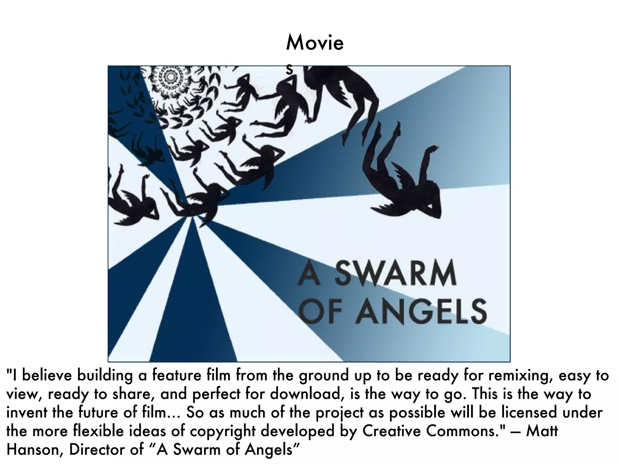 Movies "I believe building a feature film from the ground up to be ready for remixing, easy to view, ready to share, and perfect for download, is the way to go. This is the way to invent the future of film… So as much of the project as possible will be licensed under the more flexible ideas of copyright developed by Creative Commons." — Matt Hanson, Director of “A Swarm of Angels” 